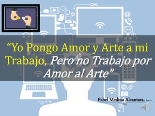 “Yo Pongo Amor y Arte a mi
Trabajo, Pero no Trabajo por
Amor al Arte”
Pabel Medina Alcantara, Enero
2019
 