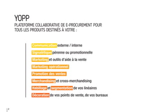 2
YOPP
PLATEFORME COLLABORATIVE DE E-PROCUREMENT POUR
TOUS LES PRODUITS DESTINÉS À VOTRE :
Communication externe / interne
Signalétique pérenne ou promotionnelle
Marketing et outils d’aide à la vente
Marketing opérationnel
Promotion des ventes
Merchandising et cross-merchandising
Habillage et segmentation de vos linéaires
Décoration de vos points de vente, de vos bureaux
 