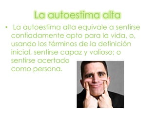 La autoestima alta
• La autoestima alta equivale a sentirse
  confiadamente apto para la vida, o,
  usando los términos de la definición
  inicial, sentirse capaz y valioso; o
  sentirse acertado
  como persona.
 