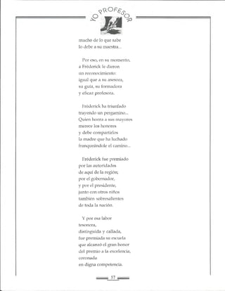 r ^ ^ 0 F S s o
mucho de lo que sabe
lo debe a su maestra...
Por eso, en su momento,
a Fréderick le dieron
un reconocimiento:
igual que a su asesora,
su guía, su formadora
y eficaz profesora.
Fréderick ha triunfado
trayendo un pergamino...
Quien honra a sus mayores
merece los honores
y debe compartirlos
la madre que ha luchado
franqueándole el camino...
Fréderick fue premiado
por las autoridades
de aquí de la región;
por el gobernador,
y por el presidente,
junto con otros niños
también sobresalientes
de toda la nación.
Y por esa labor
tesonera,
distinguida y callada,
fue premiada su escuela
que alcanzó el gran honor
del premio a la excelencia,
coronada
en digna competencia.
 