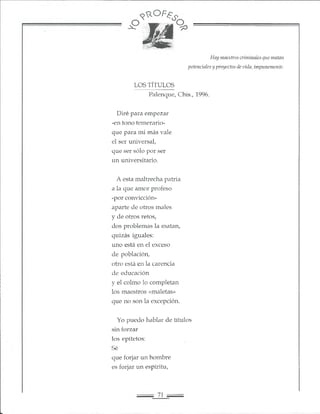 9 ^ 0 F £ i<?
Hay maestros criminales que matan
potenciales y proyectos de vida, impunemente.
LOS TÍTULOS
Palenque, Chis., 1996.
Diré para empezar
-en tono temerario-
que para mi más vale
el ser universal,
que ser sólo por ser
un universitario.
A esta maltrecha patria
a la que amor profeso
-por convicción-
aparte de otros males
y de otros retos,
dos problemas la matan,
quizás iguales:
uno está en el exceso
de población,
otro está en la carencia
de educación
y el colmo lo completan
los maestros «maletas»
que no son la excepción.
Yo puedo hablar de títulos
sin forzar
los epítetos:
Sé
que forjar un hombre
es forjar un espíritu,
 