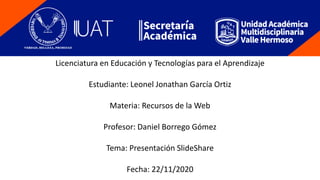 Licenciatura en Educación y Tecnologías para el Aprendizaje
Estudiante: Leonel Jonathan García Ortiz
Materia: Recursos de la Web
Profesor: Daniel Borrego Gómez
Tema: Presentación SlideShare
Fecha: 22/11/2020
 