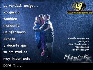 LLaa vveerrddaadd,, aammiiggoo...... 
YYoo qquueerriiaa 
ttaammbbiieenn 
mmaannddaarrttee 
uunn aaffeeccttuuoossoo 
aabbrraazzoo 
yy ddeecciirrttee qquuee 
ttuu aammiissttaadd eess 
mmuuyy iimmppoorrttaannttee 
ppaarraa mmii........ 
Versión original en 
portugues 
Libre Traduccion y 
reproduccion 
modificada por 
 