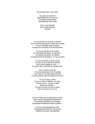 Pra te fazer todo o meu amor
Eu quero ser pravocê
Braçosabertos a te envolver
E a cada novosorrisoteu
Serei feliz por amar você
Se eu vivo pravocê
Se eu canto pravocê
Pravocê
Yo soy el brillo de tus ojos a mirarme
Soy tu sonrisa para ganar un beso de mi parte
Yo soy tu temblar todo el cuerpo
Cuando en mis brazos le dio la bienvenida
Yo soy tu secretos más ocultos
Su más profundo deseo, tu voluntad ..
Su hambre de placer, sin disfraz
Yo soy la fuente de la alegría ..yo soy tu sueño
Yo soy tu sombra, yo soy su guía
Yo soy tu luna en plena luz del día
Soy tu piel, proteger tu calor .. I
Yo soy tu olor a perfume de nuestro amor.
Soy tu deseo reprimido
Yo soy tu sangre para ver mi partida
Voy a llamar a su seno gritar de dolor
Cuando usted ve aún más lejos de mi amor
Yo soy tu ego, tu alma
Yo soy tu cielo, tu infierno ..la calma
Yo soy tu todo .. yo soy tu nada
Estoy a su amada ...
Yo soy tu mundo, yo soy tu poder
Soy tu vida.sou mi yo en ti.
Eu sou o brilho dos teusolhosao me olhar
Sou o teusorrisoaoganharumbeijomeu
Eu souteucorpointeiro a se arrepiar
Quandoemmeusbraçosvocê se acolheu...
Eu sou o teusegredomais oculto
Teudesejomais profundo, Teu querer
Tuafome de prazer, semdisfarçar
 