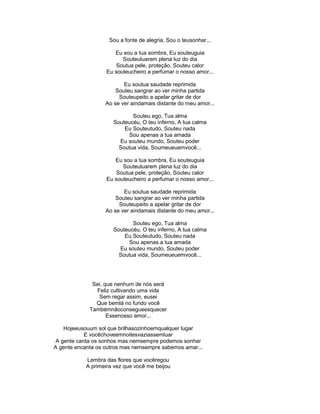 Sou a fonte de alegria, Sou o teusonhar...
Eu sou a tua sombra, Eu souteuguia
Souteuluarem plena luz do dia
Soutua pele, proteção, Souteu calor
Eu souteucheiro a perfumar o nosso amor...
Eu soutua saudade reprimida
Souteu sangrar ao ver minha partida
Souteupeito a apelar gritar de dor
Ao se ver aindamais distante do meu amor...
Souteu ego, Tua alma
Souteucéu, O teu inferno, A tua calma
Eu Souteutudo, Souteu nada
Sou apenas a tua amada
Eu souteu mundo, Souteu poder
Soutua vida, Soumeueuemvocê...
Eu sou a tua sombra, Eu souteuguia
Souteuluarem plena luz do dia
Soutua pele, proteção, Souteu calor
Eu souteucheiro a perfumar o nosso amor...
Eu soutua saudade reprimida
Souteu sangrar ao ver minha partida
Souteupeito a apelar gritar de dor
Ao se ver aindamais distante do meu amor...
Souteu ego, Tua alma
Souteucéu, O teu inferno, A tua calma
Eu Souteutudo, Souteu nada
Sou apenas a tua amada
Eu souteu mundo, Souteu poder
Soutua vida, Soumeueuemvocê...
Sei, que nenhum de nós será
Feliz cultivando uma vida
Sem regar assim, eusei
Que bemlá no fundo você
Tambémnãoconsegueesquecer
Essenosso amor...
Hojeeusouum sol que brilhasozinhoemqualquer lugar
E vocêchoveemnoitesvaziassemluar
A gente canta os sonhos mas nemsempre podemos sonhar
A gente encanta os outros mas nemsempre sabemos amar...
Lembra das flores que vocêregou
A primeira vez que você me beijou
 