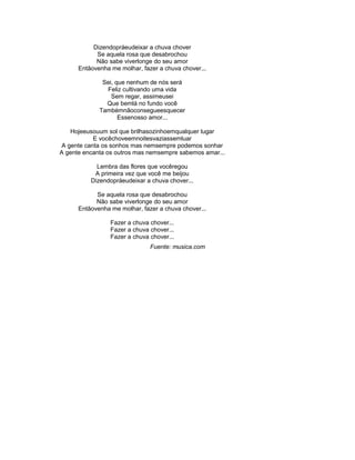 Dizendopráeudeixar a chuva chover
Se aquela rosa que desabrochou
Não sabe viverlonge do seu amor
Entãovenha me molhar, fazer a chuva chover...
Sei, que nenhum de nós será
Feliz cultivando uma vida
Sem regar, assimeusei
Que bemlá no fundo você
Tambémnãoconsegueesquecer
Essenosso amor...
Hojeeusouum sol que brilhasozinhoemqualquer lugar
E vocêchoveemnoitesvaziassemluar
A gente canta os sonhos mas nemsempre podemos sonhar
A gente encanta os outros mas nemsempre sabemos amar...
Lembra das flores que vocêregou
A primeira vez que você me beijou
Dizendopráeudeixar a chuva chover...
Se aquela rosa que desabrochou
Não sabe viverlonge do seu amor
Entãovenha me molhar, fazer a chuva chover...
Fazer a chuva chover...
Fazer a chuva chover...
Fazer a chuva chover...
Fuente: musica.com
 