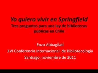 Yo quiero vivir en Springfield Tres preguntas para una ley de bibliotecas públicas en Chile Enzo Abbagliati XVI Conferencia Internacional  de Bibliotecología Santiago, noviembre de 2011 