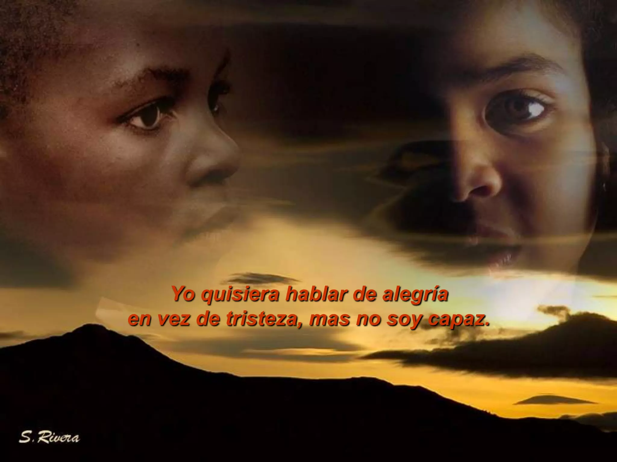 Yo quisiera hablar de alegría en vez de tristeza, mas no soy capaz.