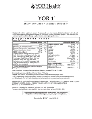 YOR 1
                                                                               ®



                        INDIVIDUALIZED NUTRITION SUPPORT†




Directions: As a dietary supplement, take one (1) capsule with every meal or snack. Drink at least 8 oz. of water with each
dosage. If you have difficulty swallowing capsules, you may remove contents from capsule, mix with a small amount of tepid
water, and ingest immediately. Dosage may be increased according to digestive need.
 S u p p l e m e n t                                   F a c t s
 Serving Size: 1 Capsule
                                        Amount Per Serving%DV*                              Amount Per Serving %DV*
 Riboflavin                                               118% Enzyme Proprietary Blend
                                                          2 mg                                         241 mg    **
 Magnesium (as magnesium citrate)                         < 2% Protease 4.5
                                                          3 mg                                     80,000 HUT    **
 Chromium (from chromium polynicotinate) 100 mcg           83% Lipase                                  462 FIP   **
                                                                Cellulase                              800 CU    **
 Potassium (as potassium citrate)                         3 mg
                                                          < 2% Lactase                                755 ALU    **
 YOR 1 Nutrient Blend
           ®                                           352 mg
                                                            **  Phytase                                0.9 FTU   **
  (Garcinia (fruit) ext, Broccoli, Carrot (root), Spinach       Amylase                                  50 DU   **
  (leaf), Marshmallow (root), Papaya (leaf), Rose hips          Alpha-galactosidase                   4.7 GalU   **
  (fruit), Acerola (fruit) ext, Barley grass, Garlic (bulb),    Protease 3.0                         0.3 SAPU    **
  Green pepper (fruit), Prickly ash (bark), Gotu-kola           Pectinase                       0.3 endo-PGU     **
  (aerial part), Wheat germ, Blue green algae                   Protease 6.0                           74 HUT    **
  (Aphanizomenon flos-aqua), Chlorella algae, Kelp              Hemicellulase                         0.6 HCU    **
  algae (Ascophyllum nodosum), Alfalfa (grass) juice                                                     25 mg
  pwd, Flax seed, Lipoic acid)                                 YOR 1 Probiotic Blend
                                                                      ®
                                                                                                                 **
                                                                DDS-1 strain of L. acidophilus  188.6 mil c.f.u. **
 * Percent Daily Values are based on a 2,000 calorie diet       (grown on milk)
 ** Daily Value not established                                 Bifidobacterium longum           56.6 mil c.f.u. **
Other Ingredients: Vegetarian Capsule (cellulose & water). ABSOLUTELY NO FILLERS
Enzyme activity is measured in Food Chemical Codex (FCC) units.
Storage: Store in a cool, dry place away from moisture and sunlight. Always keep tightly sealed.
YOR 1® is a trademark of a proprietary blend of highly active, functional enzymes. These enzymes are pH balanced
and GI tract stable. This blend is formulated to enhance the digestive process and impart systemic benefits.†

Persons under the age of 18 should not use without clearance from a physician. CONSULT YOUR PHYSICIAN IF YOU ARE
PREGNANT, NURSING, TAKING A PRESCRIPTION DRUG, OR HAVE ANY MEDICAL CONDITIONS.
KEEP OUT OF REACH OF CHILDREN.

Do not use if seal is broken, damaged, or appears to have been tampered with.
To report product satisfaction, adverse effect or other comments please call us at: (949) 681-6090.




                                             Distributed By:      ®
                                                                      Irvine, CA 92614
 