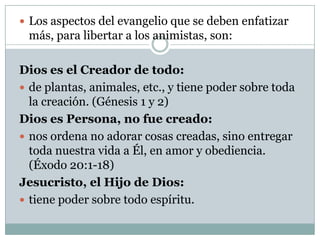  Los aspectos del evangelio que se deben enfatizar

más, para libertar a los animistas, son:
Dios es el Creador de todo:
 de plantas, animales, etc., y tiene poder sobre toda
la creación. (Génesis 1 y 2)
Dios es Persona, no fue creado:
 nos ordena no adorar cosas creadas, sino entregar
toda nuestra vida a Él, en amor y obediencia.
(Éxodo 20:1-18)
Jesucristo, el Hijo de Dios:
 tiene poder sobre todo espíritu.

 
