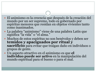  El animismo es la creencia que después de la creación del

mundo por un ser supremo, todo es gobernado por
espíritus menores que residan en objetos vivientes tanto
como inanimados.
 La palabra “animismo” viene de una palabra Latín que
significa “la vida” o “el alma.”
 Muchos de estos espíritus no son benévolos y deben ser

temidos y apaciguados por ritual y
sacrificio para evitar que traigan daño en individuos o

grupos de gente.
 Un aspecto atractivo en el animismo es que el
individuo puede ser activo en la manipulación del
mundo espiritual para el bueno o para el mal.

 