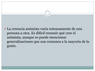  La creencia animista varía extensamente de una

persona a otra. Es difícil resumir qué cree el
animista, aunque se puede mencionar
generalizaciones que son comunes a la mayoría de la
gente.

 