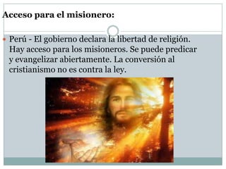 Acceso para el misionero:
 Perú - El gobierno declara la libertad de religión.

Hay acceso para los misioneros. Se puede predicar
y evangelizar abiertamente. La conversión al
cristianismo no es contra la ley.

 