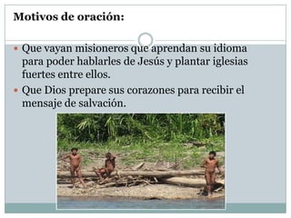 Motivos de oración:
 Que vayan misioneros que aprendan su idioma

para poder hablarles de Jesús y plantar iglesias
fuertes entre ellos.
 Que Dios prepare sus corazones para recibir el
mensaje de salvación.

 