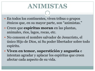 ANIMISTAS
 En todos los continentes, viven tribus o grupos

étnicos que, en su mayor parte, son “animistas.”
 Creen que espíritus moran en las plantas,
animales, ríos, lagos, rocas, etc.
 No conocen el nombre salvador de Jesucristo, el
único Hijo de Dios, ni Su poder libertador sobre todo
espíritu.
 Viven en temor, superstición y angustia e
intentan agradar y aplacar los espíritus que creen
afectar cada aspecto de su vida.

 