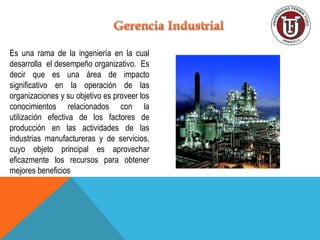 Es una rama de la ingeniería en la cual
desarrolla el desempeño organizativo. Es
decir que es una área de impacto
significativo en la operación de las
organizaciones y su objetivo es proveer los
conocimientos relacionados con la
utilización efectiva de los factores de
producción en las actividades de las
industrias manufactureras y de servicios,
cuyo objeto principal es aprovechar
eficazmente los recursos para obtener
mejores beneficios