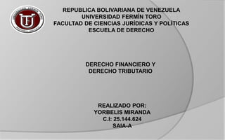 REPUBLICA BOLIVARIANA DE VENEZUELA
UNIVERSIDAD FERMÍN TORO
FACULTAD DE CIENCIAS JURÍDICAS Y POLÍTICAS
ESCUELA DE DERECHO
DERECHO FINANCIERO Y
DERECHO TRIBUTARIO
REALIZADO POR:
YORBELIS MIRANDA
C.I: 25.144.624
SAIA-A
 