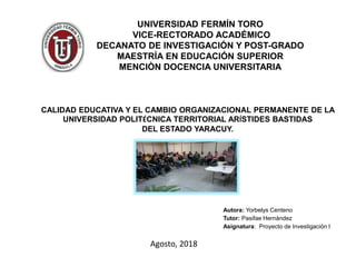 UNIVERSIDAD FERMÍN TORO
VICE-RECTORADO ACADÉMICO
DECANATO DE INVESTIGACIÓN Y POST-GRADO
MAESTRÍA EN EDUCACIÓN SUPERIOR
MENCIÒN DOCENCIA UNIVERSITARIA
CALIDAD EDUCATIVA Y EL CAMBIO ORGANIZACIONAL PERMANENTE DE LA
UNIVERSIDAD POLITÉCNICA TERRITORIAL ARÍSTIDES BASTIDAS
DEL ESTADO YARACUY.
Autora: Yorbelys Centeno
Tutor: Pasifae Hernández
Asignatura: Proyecto de Investigación I
Agosto, 2018
 