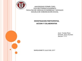 UNIVERSIDAD FERMÍN TORO
VICE-RECTORADO ACADÉMICO
FACULTAD DE CIENCIAS ECONÓMICAS Y SOCIALES
ESCUELA DE COMUNICACIÓN SOCIAL
INVESTIGACION PARTICIPATIVA,
ACCION Y COLABORATIVA
Autor: Yordaly Pérez
Docente: Jenny Guzmán
Sección: T-711
BARQUISIMETO JULIO DEL 2017
 