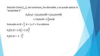 Solución Como fx y fy son continuos, f es derivable, y se puede aplicar la
“propiedad 1”
Duf(x,y) = fx(x,y)cos(β) + fy(x,y)sen(β)
= (-2x)cosβ + (-
y
2
)senβ
Evaluado en β =
π
3
, X = 1 y Y = 2 se obtiene
Duf(1,2) = (-2)
1
2
+ (-1)
3
2
Duf(1,2) = -1 -
3
2
 