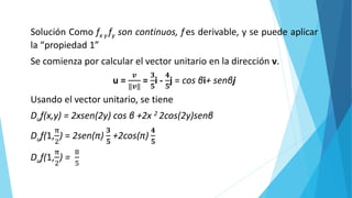 Solución Como fx y fy son continuos, fes derivable, y se puede aplicar
la “propiedad 1”
Se comienza por calcular el vector unitario en la dirección v.
u =
𝒗
‖𝒗‖
=
𝟑
𝟓
i -
𝟒
𝟓
j = cos βi+ senβj
Usando el vector unitario, se tiene
Duf(x,y) = 2xsen(2y) cos β +2x 2 2cos(2y)senβ
Duf(1,
π
2
) = 2sen(π)
𝟑
𝟓
+2cos(π)
𝟒
𝟓
Duf(1,
π
2
) =
8
5
 