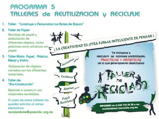 1. Taller: “Construye o Personaliza tus Botes de Basura”
2. Taller de Papel.
   Reciclaje de papel y
   elaboración de
   diferentes objetos, tanto
   prácticos como artísticos con
   papel.
3. Taller Mixto. Papel, Plástico,
   Metal y Vidrio.
    Elaboración de objetos
    variados con los diferentes
    materiales.
4. Taller de:
   “Bio-Construcción”
    Aprende a construíir con
    materiales reciclables.
    El costo de estos talleres los
    puedes solicitar al correo
    electrónico:
    reciclandome@yoreciclo. org.mx
 