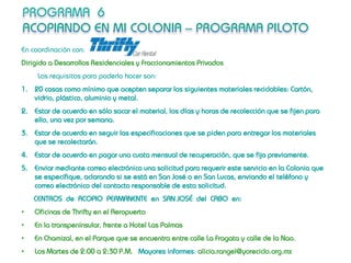 En coordinación con:
Dirigido a Desarrollos Residenciales y Fraccionamientos Privados
     Los requisitos para poderlo hacer son:
1. 20 casas como mínimo que acepten separar los siguientes materiales reciclables: Cartón,
   vidrio, plástico, aluminio y metal.
2. Estar de acuerdo en sólo sacar el material, los días y horas de recolección que se fijen para
   ello, una vez por semana.
3. Estar de acuerdo en seguir las especificaciones que se piden para entregar los materiales
   que se recolectarán.
4. Estar de acuerdo en pagar una cuota mensual de recuperación, que se fija previamente.
5. Enviar mediante correo electrónico una solicitud para requerir este servicio en la Colonia que
   se especifique, aclarando si se está en San José o en San Lucas, enviando el teléfono y
   correo electrónico del contacto responsable de esta solicitud.
    CENTROS de ACOPIO PERMANENTE en SAN JOSÉ del CABO en:
•   Oficinas de Thrifty en el Aeropuerto
•   En la transpeninsular, frente a Hotel Las Palmas
•   En Chamizal, en el Parque que se encuentra entre calle La Fragata y calle de la Nao.
•   Los Martes de 2:00 a 2:30 P.M. Mayores informes: alicia.rangel@yoreciclo.org.mx
 