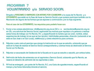 Dirigido a PERSONAS O EMPRESAS CON INTERES POR COLABORAR a la causa de Yo Reciclo y a
    ESTUDIANTES que estén en la fase de hacer su Servicio Social y que quieran participar también con la
    Asociación de alguna de las formas que se exponen a continuación y en la hoja siguiente.

    Para el caso de los ESTUDIANTES, los requisitos para poderlo hacer son:

1. Enviar a los correos electrónicos: info@yoreciclo.org.mx en SJC o a: reciclandome@yoreciclo.org.mx
   en CSL, una solicitud de Servicio Social, explicando los motivos que impulsan a la persona a realizar
   estas horas de trabajo con Yo Reciclo, A.C. y especificando la Carrera que se cursó, nombre, edad,
   experiencias de trabajo (si es que se han tenido), habilidades personales, dirección (aclarando si se
   está en San José o en San Lucas), teléfono(s) y correo electrónico para contacto.

2. Adjuntar a esta carta el permiso que otorga la Institución en la que se estudia, aclarando que se
   está en la fase de realizar el Servicio Social correspondiente y cuántas horas se destinarán al Servicio
   Social con Yo Reciclo.

3. Adjuntar un escaneado de Credencial de la Escuela en la que se estudia o estudió, por ambos lados.

4. Definición de fecha de entrevista con el aspirante a Servicio Social, aclarando que Yo Reciclo, se
   reserva el derecho de admisión de los aspirantes a esto.

5. Al final se entregará , por parte de Yo Reciclo, A.C, una Carta de agradecimiento, especificando el
   tiempo y las horas laboradas durante el servicio.
 