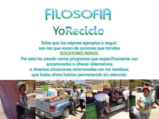 Sabe que los mejores ejemplos a seguir,
          son los que nacen de acciones que brindan
                     SOLUCIONES REALES.
Por esto ha creado varios programas que específicamente van
              encaminados a ofrecer alternativas
     a diversas situaciones relacionadas con los residuos,
      que hasta ahora habían permanecido sin atención.
 