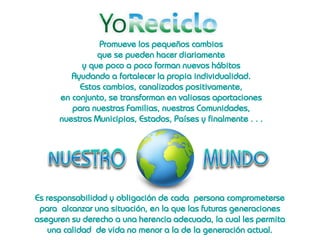 Promueve los pequeños cambios
                que se pueden hacer diariamente
            y que poco a poco forman nuevos hábitos
         Ayudando a fortalecer la propia individualidad.
           Estos cambios, canalizados positivamente,
      en conjunto, se transforman en valiosas aportaciones
         para nuestras Familias, nuestras Comunidades,
      nuestros Municipios, Estados, Países y finalmente . . .




Es responsabilidad y obligación de cada persona comprometerse
 para alcanzar una situación, en la que las futuras generaciones
aseguren su derecho a una herencia adecuada, la cual les permita
    una calidad de vida no menor a la de la generación actual.
 