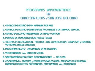 1. CENTROS DE ACOPIO DE UN MATERIAL POR MES
2. CENTROS DE ACOPIO DE MATERIALES RECICLABLES Y DE MANEJO ESPECIAL
3. CENTRO DE ACOPIO PERMANENTE DE PAPEL Y CARTON
4. PLATICAS DE CONCIENTIZACION (Varios Temas)
5. TALLERES DE REUTILIZACION , RECICLAJE , BIO-CONSTRUCCION, COMPOSTA y HUERTOS
   VERTICALES (Niños o Adultos)
6. PROGRAMA PILOTO «ACOPIANDO EN MI COLONIA»
7. VOLUNTARIADO y/o SERVICIO SOCIAL
8. SINERGIZANDO CON OTRAS ORGANIZACIONES – CICLO VIA
9. COOPERATIVA – CAPACITA y PROMUEVE EMPLEO PARA PERSONAS QUE QUIERAN
   FABRICAR PRODUCTOS ARTESANALES REUTILIZANDO y/o RECICLANDO
 