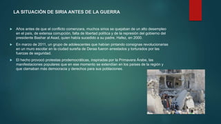 LA SITUACIÓN DE SIRIA ANTES DE LA GUERRA
 Años antes de que el conflicto comenzara, muchos sirios se quejaban de un alto desempleo
en el país, de extensa corrupción, falta de libertad política y de la represión del gobierno del
presidente Bashar al Asad, quien había sucedido a su padre, Hafez, en 2000.
 En marzo de 2011, un grupo de adolescentes que habían pintando consignas revolucionarias
en un muro escolar en la ciudad sureña de Deraa fueron arrestados y torturados por las
fuerzas de seguridad.
 El hecho provocó protestas prodemocráticas, inspiradas por la Primavera Árabe, las
manifestaciones populares que en ese momento se extendían en los países de la región y
que clamaban más democracia y derechos para sus poblaciones.
 
