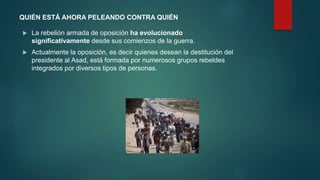 QUIÉN ESTÁ AHORA PELEANDO CONTRA QUIÉN
 La rebelión armada de oposición ha evolucionado
significativamente desde sus comienzos de la guerra.
 Actualmente la oposición, es decir quienes desean la destitución del
presidente al Asad, está formada por numerosos grupos rebeldes
integrados por diversos tipos de personas.
 