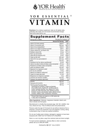 ®




Directions: As a dietary supplement, take six (6) tablets daily,
preferably with meals. Do not exceed recommended dosage.
Read entire label before use.


 Supplement Facts
 Serving Size: 6 Tablets                             Servings Per Container: 28
                                                Amount Per Serving       %DV**
 Vitamin A (as beta carotene)                                  2500 IU     50%
 Vitamin C (as ascorbic acid)                                 1000 mg    1667%
 Vitamin D (as cholecalciferol)                                1000 IU    250%
 Vitamin E (as d-alpha tocopheryl succinate)                    200 IU    667%
 Thiamin (vitamin B1) (as thiamin HCl)                           25 mg   1667%
 Riboflavin (vitamin B2)                                         25 mg   1471%
 Niacin (as niacinamide)                                         40 mg    200%
 Vitamin B6 (as pyridoxine HCl)                                  25 mg   1250%
 Folate (as folic acid)                                       400 mcg     100%
 Vitamin B12 (as cyanocobalamin)                              200 mcg    3333%
 Biotin                                                       150 mcg      50%
 Pantothenic Acid (as calcium pantothenate)                      60 mg    600%
 Calcium (as calcium citrate and dibasic calcium phosphate)    375 mg      38%
 Phosphorus (as dibasic calcium phosphate)                     136 mg      14%
 Iodine (as potassium iodide)                                 150 mcg     100%
 Magnesium (as magnesium oxide)                                100 mg      25%
 Zinc (as zinc picolinate)                                       15 mg    100%
 Selenium (as selenium methionine)                            100 mcg     143%
 Copper (as copper gluconate)                                   0.5 mg     25%
 Manganese (as manganese aspartate)                               4 mg    200%
 Chromium (as chromium complex)                               120 mcg     100%
 Potassium (as potassium gluconate)                              50 mg      1%
 Spirulina                                                  1000 mg         ***
 Coenzyme Q10 (CoQ10)                                        100 mg         ***
 YOR Essential Proprietary Blend                             665 mg         ***
   Chlorophyll (from spirulina), Choline (as bitartrate),
   Citrus bioflavonoids, Grapefruit PE, Sunflower seed oil,
   Inositol, Quercetin dihydrate, Rutin, Betaine HCl, Panax
   ginseng root, RNA (ribonucleic acid), Digestive enzymes
   (protease, amylase, glucoamylase, lipase, cellulase, lactase,
   invertase, maltase), Lutein, Carotenoids, Policosanol

  ** Percent Daily Values are based on a 2,000 calorie diet.
  *** Daily value not established
Other Ingredients: Cellulose, magnesium stearate, stearic acid,
silicon dioxide and food glaze.
Manufactured in a facility that processes egg, milk, fish, shellfish, tree
nuts, wheat and soy. Free of artificial colors and preservatives.
Persons under the age of 18 should not use without clearance from a
physician. Consult your physician if you are pregnant, nursing, taking
a prescription drug, or have any medical conditions.

Do not use if safety seal is broken, damaged or appears to have been
tampered with. KEEP OUT OF REACH OF CHILDREN.
Store in a cool, dry place, away from extreme heat and direct sunlight.
To report product satisfaction, adverse effect or other comments
please call us at: (949) 681-6090.

                   Distributed By:         ®
                                               Irvine, CA 92614
 