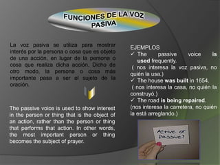 La voz pasiva se utiliza para mostrar
interés por la persona o cosa que es objeto
de una acción, en lugar de la persona o
cosa que realiza dicha acción. Dicho de
otro modo, la persona o cosa más
importante pasa a ser el sujeto de la
oración.
The passive voice is used to show interest
in the person or thing that is the object of
an action, rather than the person or thing
that performs that action. In other words,
the most important person or thing
becomes the subject of prayer.
EJEMPLOS
 The passive voice is
used frequently.
( nos interesa la voz pasiva, no
quién la usa.)
 The house was built in 1654.
( nos interesa la casa, no quién la
construyó.)
 The road is being repaired.
(nos interesa la carretera, no quién
la está arreglando.)
 