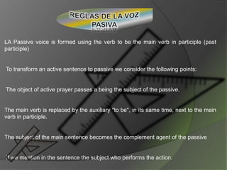 LA Passive voice is formed using the verb to be the main verb in participle (past
participle)
To transform an active sentence to passive we consider the following points:
The object of active prayer passes a being the subject of the passive.
The main verb is replaced by the auxiliary "to be", in its same time, next to the main
verb in participle.
The subject of the main sentence becomes the complement agent of the passive
If we mention in the sentence the subject who performs the action.
 