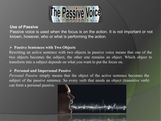 Use of Passive
Passive voice is used when the focus is on the action. It is not important or not
known, however, who or what is performing the action.
 Passive Sentences with Two Objects
Rewriting an active sentence with two objects in passive voice means that one of the
two objects becomes the subject, the other one remains an object. Which object to
transform into a subject depends on what you want to put the focus on.
 Personal and Impersonal Passive
Personal Passive simply means that the object of the active sentence becomes the
subject of the passive sentence. So every verb that needs an object (transitive verb)
can form a personal passive.
 
