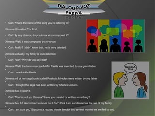 • Carl: What’s the name of the song you’re listening to?
Ximena: It’s called The End
• Carl: By any chance, do you know who composed it?
Ximena: Well, it was composed by my uncle
• Carl: Really? I didn’t know that. He is very talented.
Ximena: Actually, my family is quite talented.
•
Carl: Yeah? Why do you say that?
Ximena: Well, the famous recipe Muffin Paella was invented by my grandfather.
•
Carl: I love Muffin Paella.
Ximena: All of her saga books called Realistic Miracles were written by my father
•
Carl: I thought the saga had been written by Charles Dickens.
Ximena: No, it wasn’t.
•
Carl: What about you Ximena? Have you created or written something?
Ximena: No, I’d like to direct a movie but I don’t think I am as talented as the rest of my family.
•
Carl: I am sure you’ll become a reputed movie director and several movies we are led by you.
 