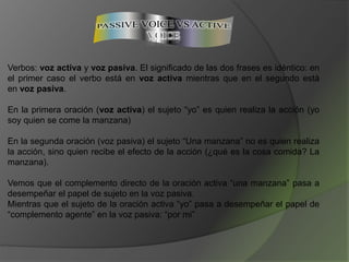Verbos: voz activa y voz pasiva. El significado de las dos frases es idéntico: en
el primer caso el verbo está en voz activa mientras que en el segundo está
en voz pasiva.
En la primera oración (voz activa) el sujeto “yo” es quien realiza la acción (yo
soy quien se come la manzana)
En la segunda oración (voz pasiva) el sujeto “Una manzana” no es quien realiza
la acción, sino quien recibe el efecto de la acción (¿qué es la cosa comida? La
manzana).
Vemos que el complemento directo de la oración activa “una manzana” pasa a
desempeñar el papel de sujeto en la voz pasiva.
Mientras que el sujeto de la oración activa “yo” pasa a desempeñar el papel de
“complemento agente” en la voz pasiva: “por mi”
 