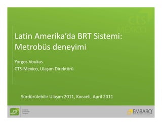 Latin Amerika da BRT Sistemi: 
Latin Amerika’da BRT Sistemi:
Metrobüs deneyimi
Yorgos Voukas
CTS‐Mexico, Ulaşım Direktörü
           ,   ş




   Sürdürülebilir Ulaşım 2011, Kocaeli, April 2011 
 