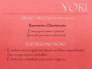 Ensina que o amor é pureza.
Aprende que amor é plenitude.
 É realista, sério e rígido em relação as falhas e imperfeições;
 Sua energia é para o trabalho;
 É dedicado e detalhista com saúde e higiene;
SIGNO: VIRGEM (23/08 a 22/09)
Representa a Discriminação
ESTÁGIO NO SIGNO
 