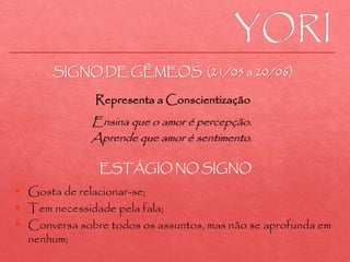 Ensina que o amor é percepção.
Aprende que amor é sentimento.
 Gosta de relacionar-se;
 Tem necessidade pela fala;
 Conversa sobre todos os assuntos, mas não se aprofunda em
nenhum;
SIGNO DE GÊMEOS (21/05 a 20/06)
Representa a Conscientização
ESTÁGIO NO SIGNO
 