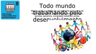 Todo mundo
trabalhando pelo
desenvolvimento
Muitas vezes a solução de um problema pode servir de
resposta para outros, principalmente quando pessoas,
escolas, governos, sociedade trabalham juntas.
 