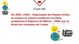 O que são
Em 2000, a ONU – Organização das Nações Unidas,
ao analisar os maiores problemas mundiais,
estabeleceu 8 Objetivos Do Milênio – ODM, que no
Brasil são chamados de 8 Jeitos de Mudar o Mundo.
 