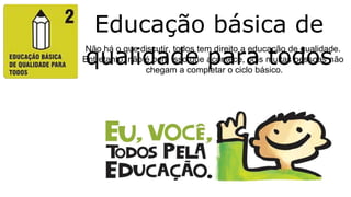 Educação básica de
qualidade para todos
Não há o que discutir, todos tem direito a educação de qualidade.
Entretanto, não é bem isso que acontece, pois muitas pessoas não
chegam a completar o ciclo básico.
 
