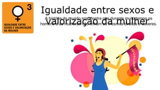 Igualdade entre sexos e
valorização da mulher
A história do mundo nos mostra que durante muito tempo os
homens e as mulheres não tinham os mesmos direitos e deveres.
 