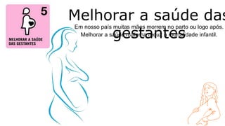 Em nosso país muitas mães morrem no parto ou logo após.
Melhorar a saúde materna reduz a mortalidade infantil.
Melhorar a saúde das
gestantes
 