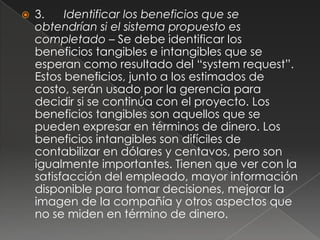   3.    Identificar los beneficios que se
    obtendrían si el sistema propuesto es
    completado – Se debe identificar los
    beneficios tangibles e intangibles que se
    esperan como resultado del “system request”.
    Estos beneficios, junto a los estimados de
    costo, serán usado por la gerencia para
    decidir si se continúa con el proyecto. Los
    beneficios tangibles son aquellos que se
    pueden expresar en términos de dinero. Los
    beneficios intangibles son difíciles de
    contabilizar en dólares y centavos, pero son
    igualmente importantes. Tienen que ver con la
    satisfacción del empleado, mayor información
    disponible para tomar decisiones, mejorar la
    imagen de la compañía y otros aspectos que
    no se miden en término de dinero.
 