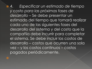    4.     Especificar un estimado de tiempo
    y costo para las próximas fases de
    desarrollo – Se debe presentar un
    estimado del tiempo que tomará realizar
    cada uno de las siguientes fases del
    desarrollo del sistema y del costo que la
    compañía debe incurrir para completar
    el sistema. Se debe incluir los costos de
    desarrollo – costos que ocurren una sola
    vez – y los costos continuos – costos
    pagados periódicamente.

 