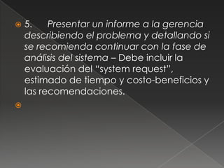    5.    Presentar un informe a la gerencia
    describiendo el problema y detallando si
    se recomienda continuar con la fase de
    análisis del sistema – Debe incluir la
    evaluación del “system request”,
    estimado de tiempo y costo-beneficios y
    las recomendaciones.

 